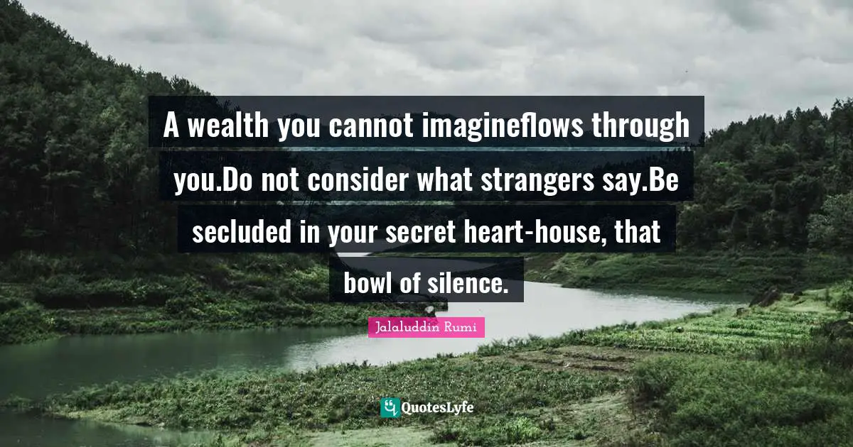 Jalaluddin Rumi Quotes: A wealth you cannot imagineflows through you.Do not consider what strangers say.Be secluded in your secret heart-house, that bowl of silence.