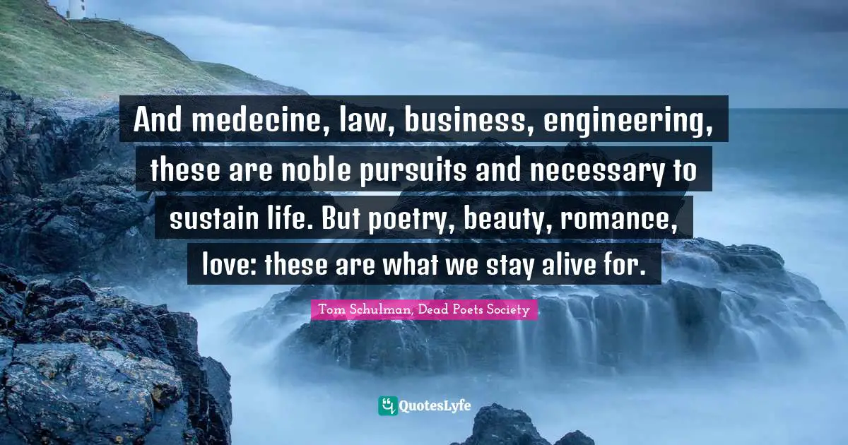 Tom Schulman, Dead Poets Society Quotes: And medecine, law, business, engineering, these are noble pursuits and necessary to sustain life. But poetry, beauty, romance, love: these are what we stay alive for.