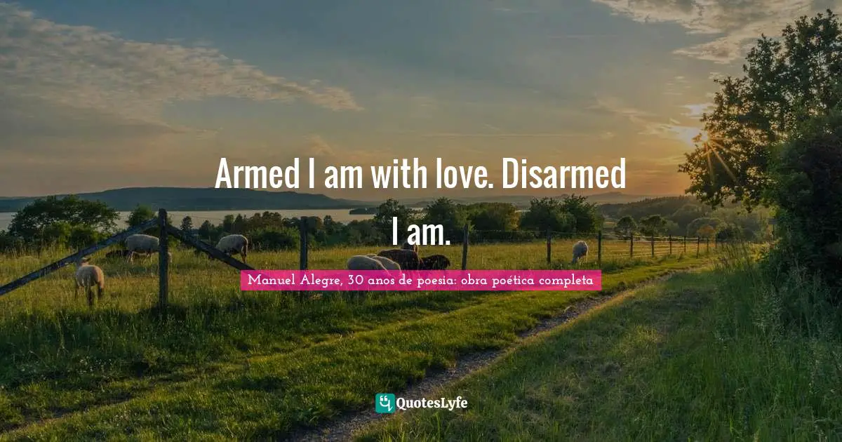 Armed I am with love. Disarmed I am.