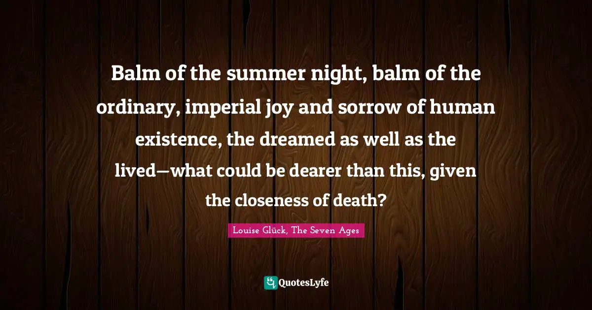 Balm of the summer night, balm of the ordinary, imperial joy and sorrow of human existence, the dreamed as well as the lived—what could be dearer than this, given the closeness of death?
