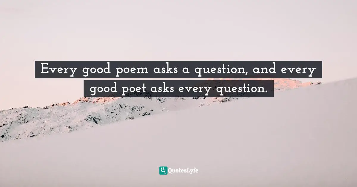 Every good poem asks a question, and every good poet asks every question.