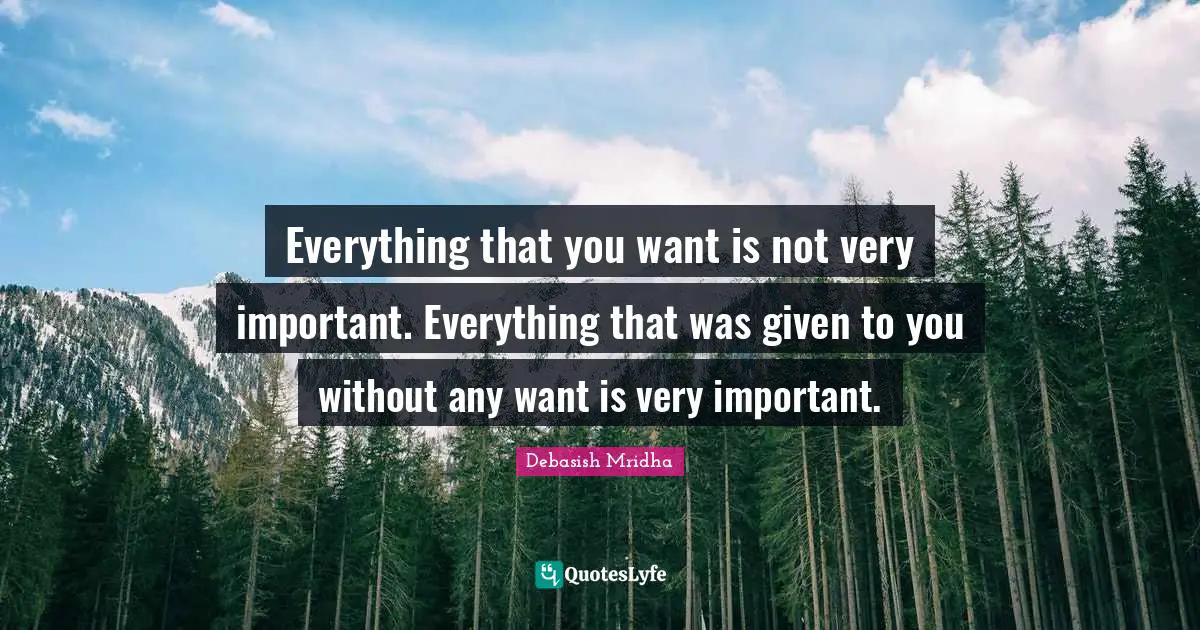 Everything that you want is not very important. Everything that was given to you without any want is very important.