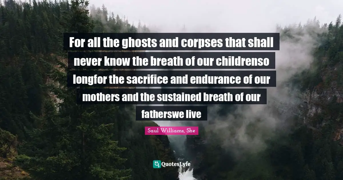 Saul Williams, She Quotes: "For all the ghosts and corpses that shall never know the breath of our childrenso longfor the sacrifice and endurance of our mothers and the sustained breath of our fatherswe live"