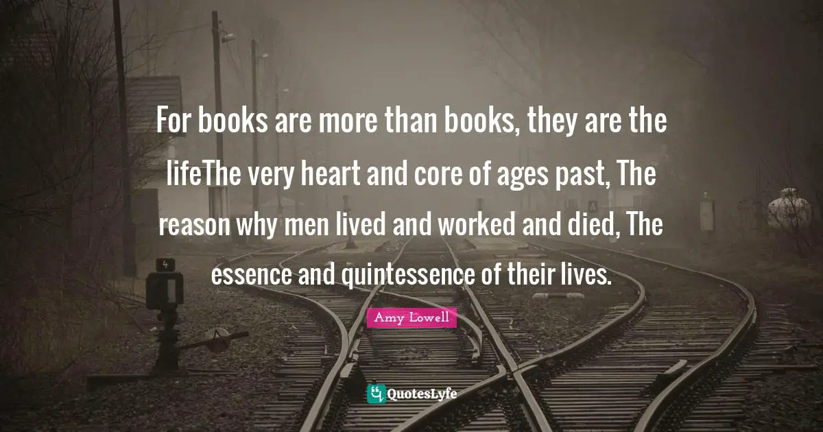 For books are more than books, they are the lifeThe very heart and core of ages past, The reason why men lived and worked and died, The essence and quintessence of their lives.