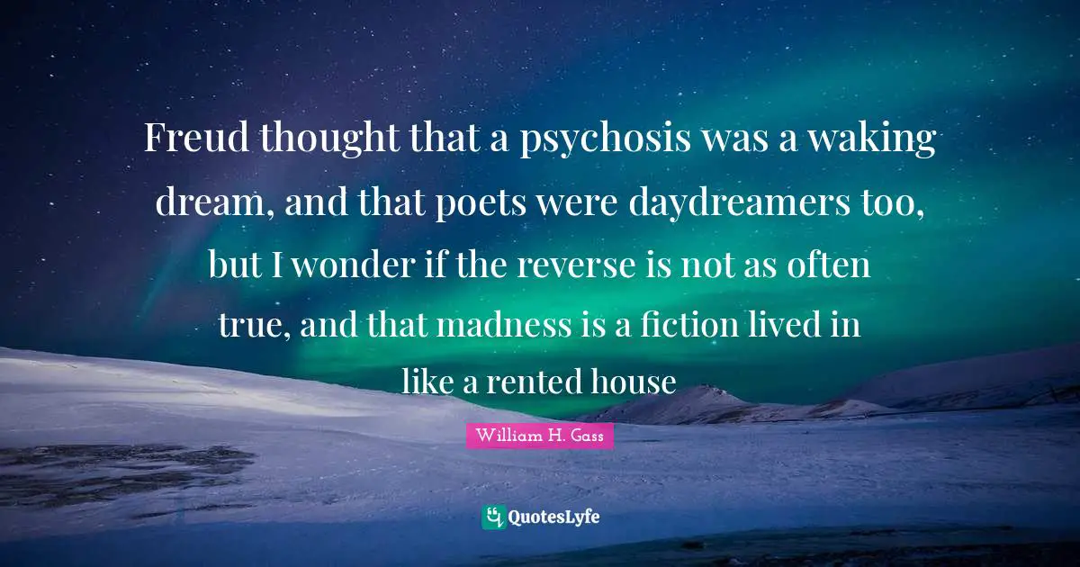 Freud thought that a psychosis was a waking dream, and that poets were daydreamers too, but I wonder if the reverse is not as often true, and that madness is a fiction lived in like a rented house