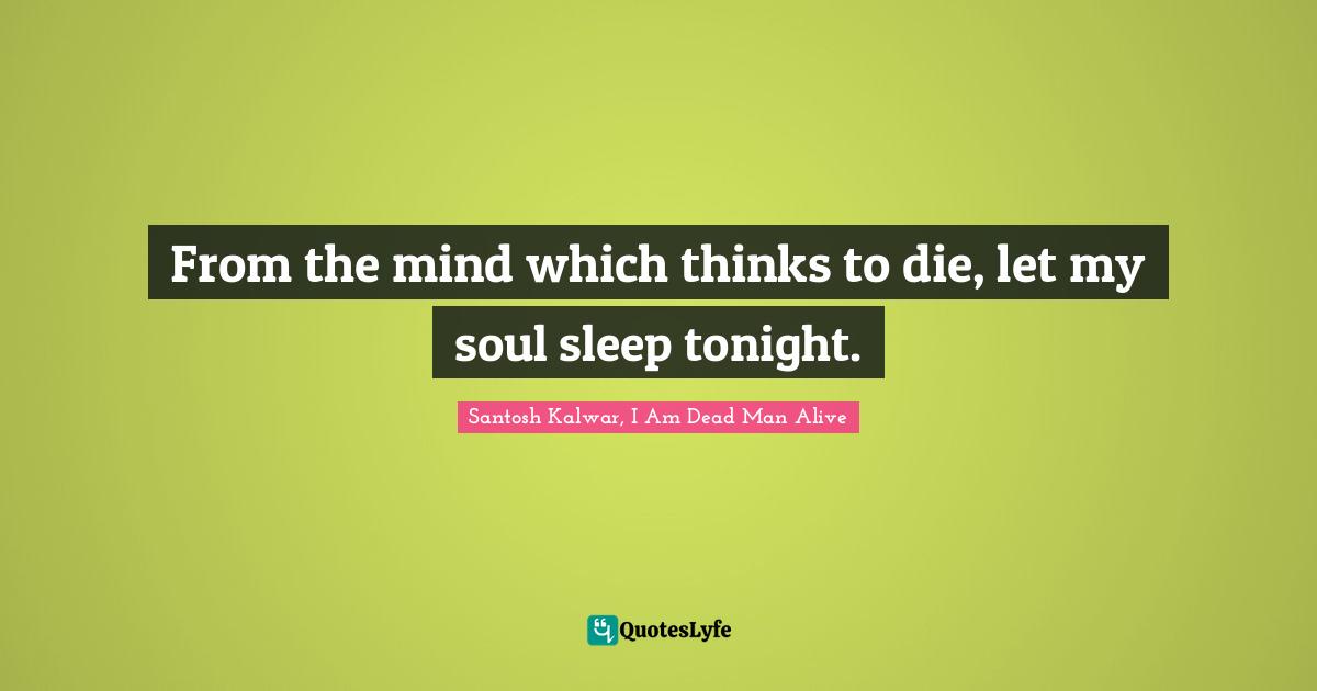 From the mind which thinks to die, let my soul sleep tonight.