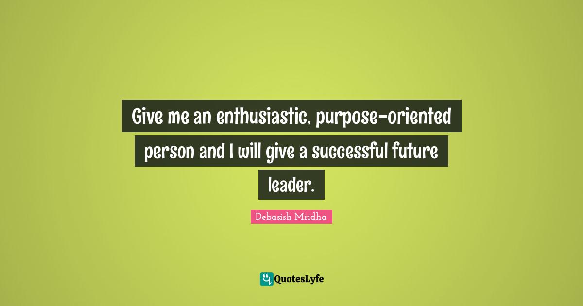 Give me an enthusiastic, purpose-oriented person and I will give a successful future leader.