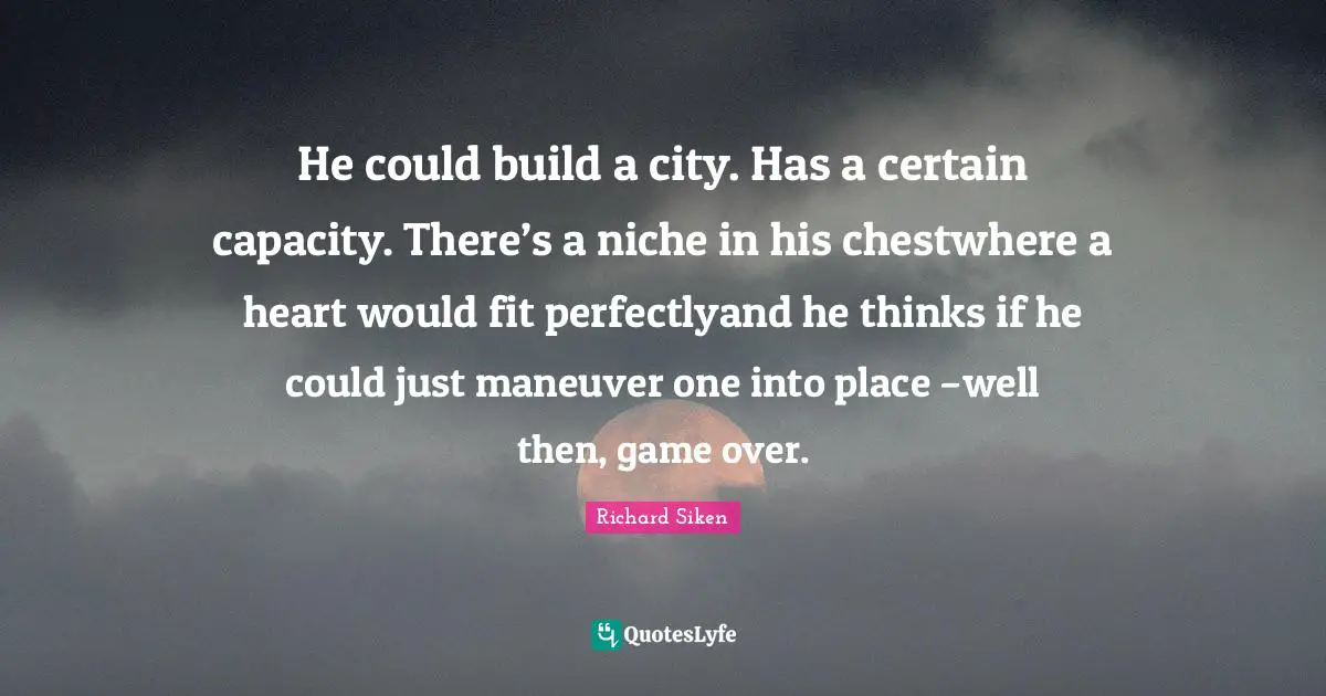 He could build a city. Has a certain capacity. There’s a niche in his chestwhere a heart would fit perfectlyand he thinks if he could just maneuver one into place –well then, game over.