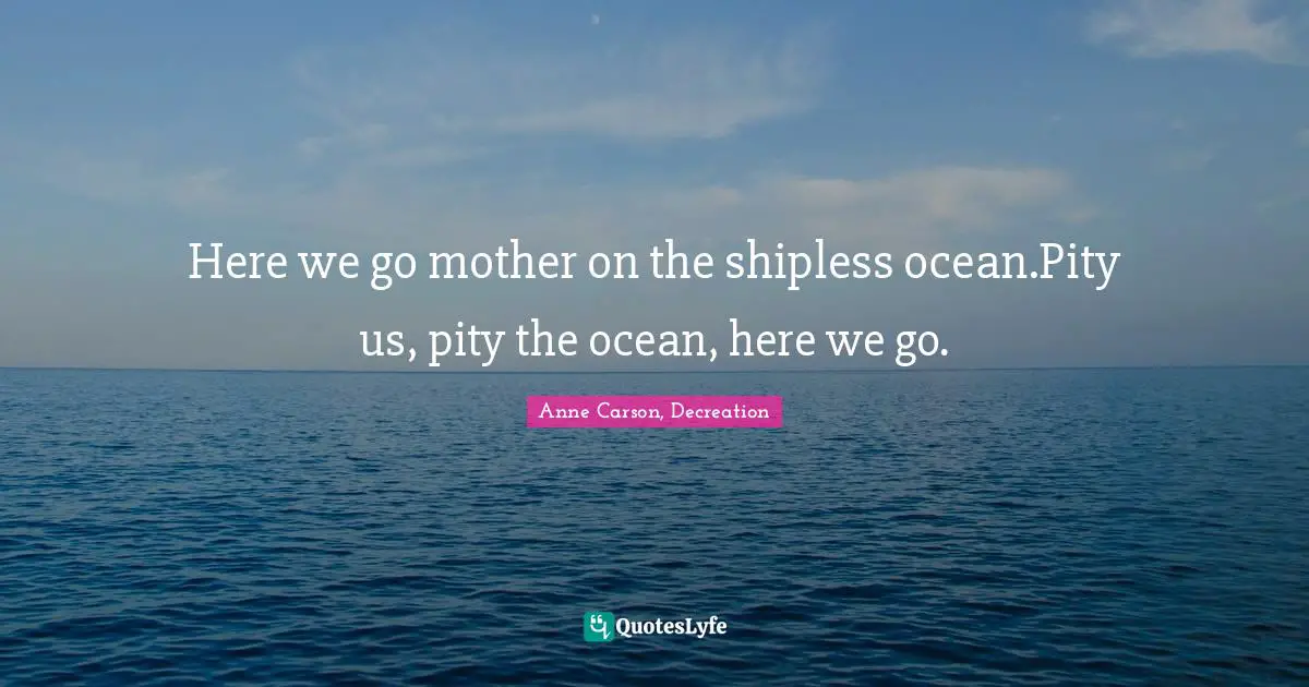 Here we go mother on the shipless ocean.Pity us, pity the ocean, here we go.