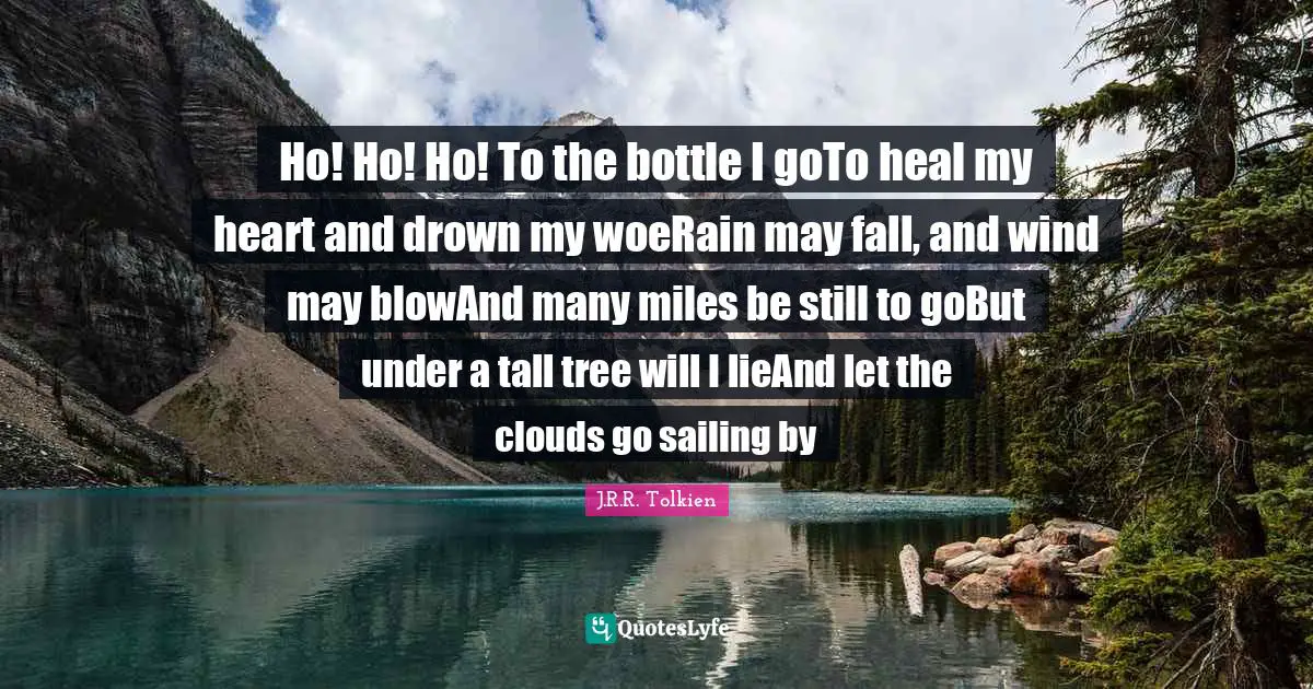 Ho! Ho! Ho! To the bottle I goTo heal my heart and drown my woeRain may fall, and wind may blowAnd many miles be still to goBut under a tall tree will I lieAnd let the clouds go sailing by
