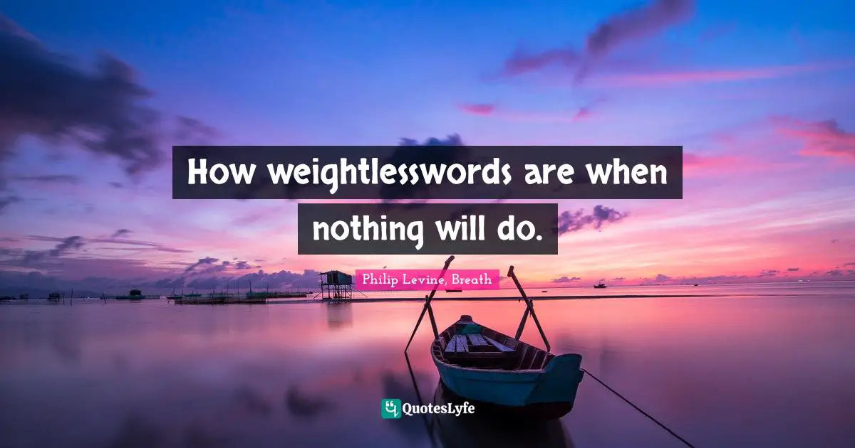 Philip Levine Quotes: "How weightlesswords are when nothing will do."