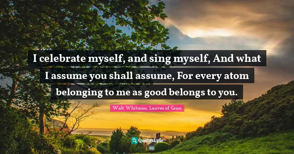 Walt Whitman, Leaves of Grass Quotes: I celebrate myself, and sing myself, And what I assume you shall assume, For every atom belonging to me as good belongs to you.