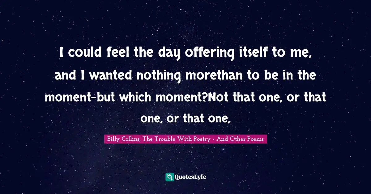 I could feel the day offering itself to me, and I wanted nothing morethan to be in the moment-but which moment?Not that one, or that one, or that one, 