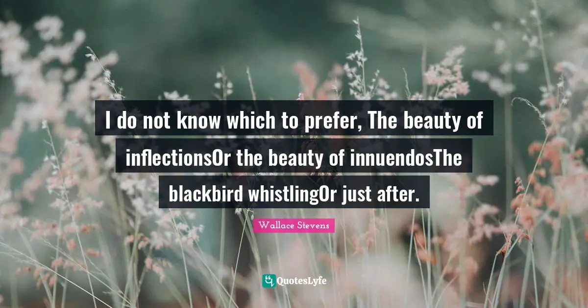 I do not know which to prefer, The beauty of inflectionsOr the beauty of innuendosThe blackbird whistlingOr just after.