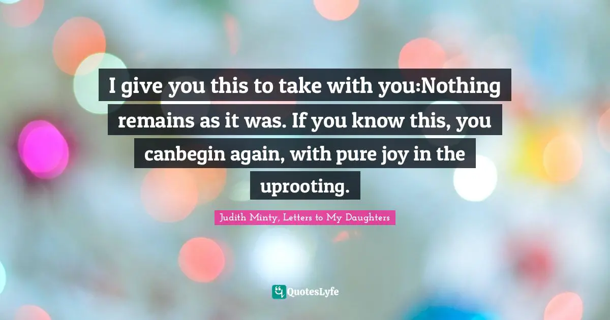 I give you this to take with you:Nothing remains as it was. If you know this, you canbegin again, with pure joy in the uprooting.