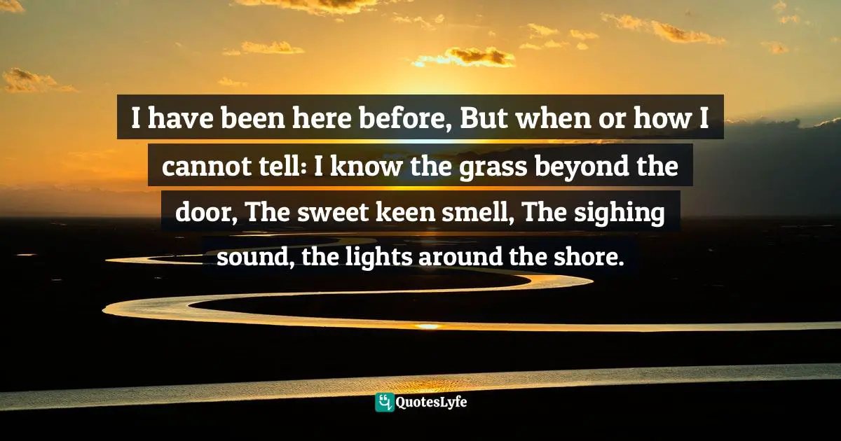 I have been here before, But when or how I cannot tell: I know the grass beyond the door, The sweet keen smell, The sighing sound, the lights around the shore.