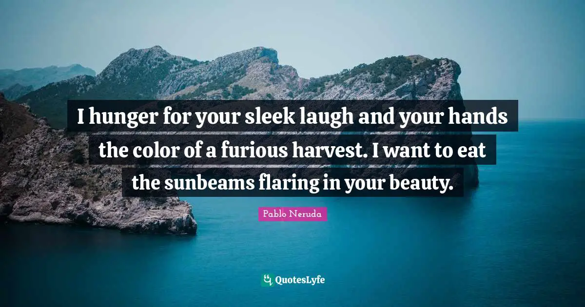 I hunger for your sleek laugh and your hands the color of a furious harvest. I want to eat the sunbeams flaring in your beauty.