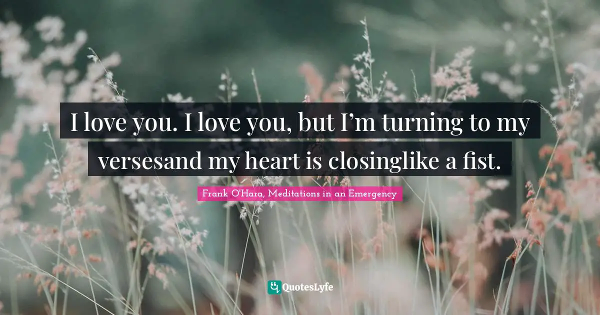 I love you. I love you, but I’m turning to my versesand my heart is closinglike a fist.