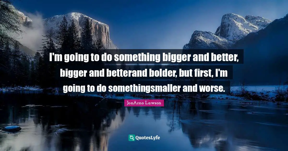 I'm going to do something bigger and better, bigger and betterand bolder, but first, I'm going to do somethingsmaller and worse.