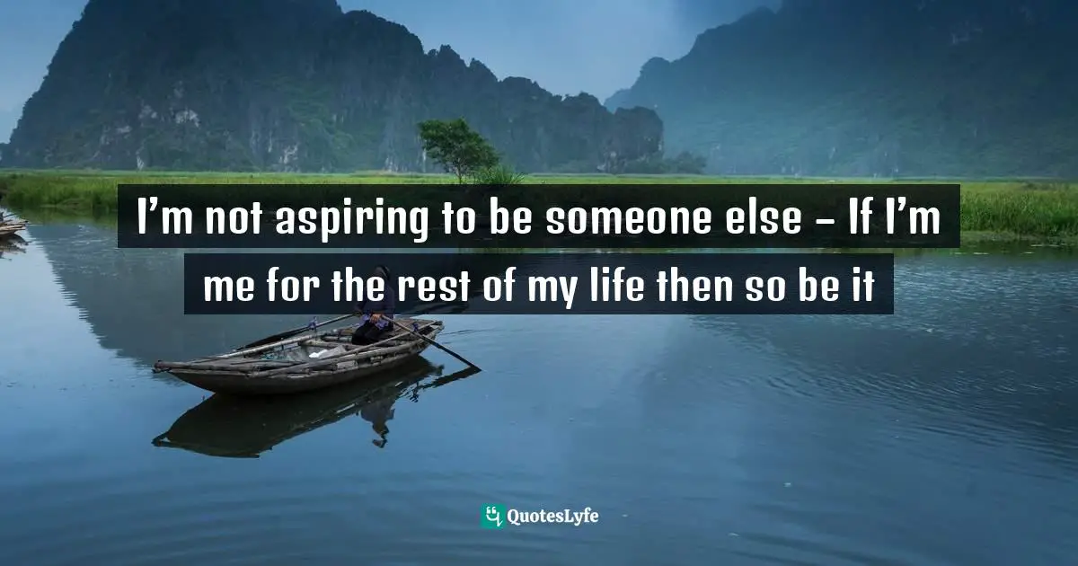 I’m not aspiring to be someone else – If I’m me for the rest of my life then so be it