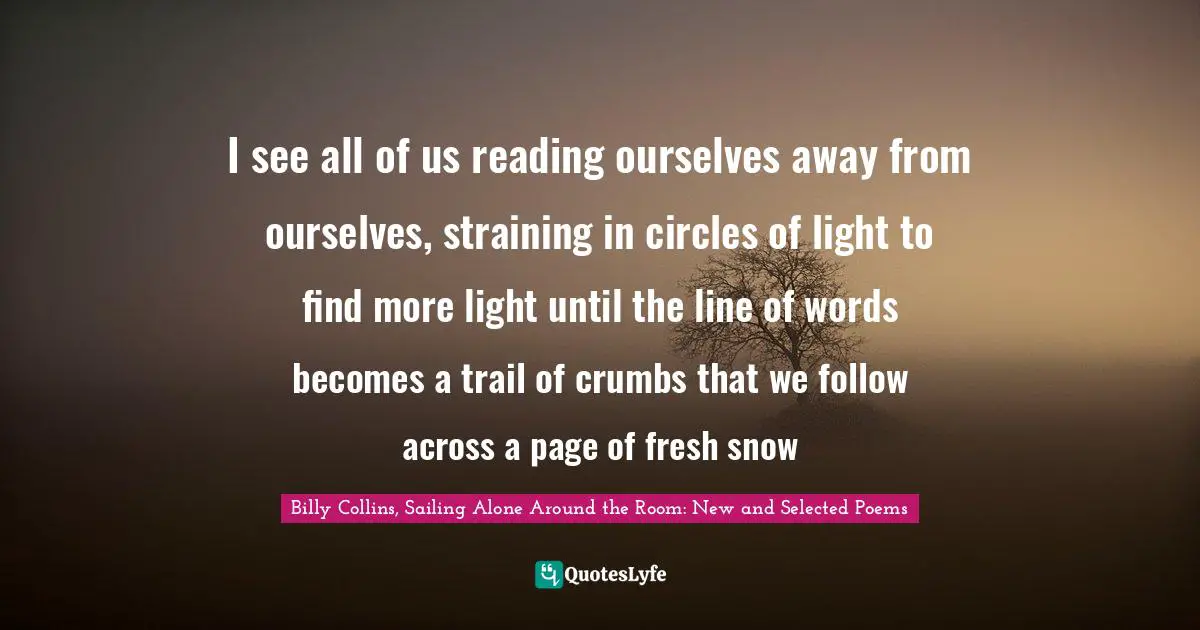 Billy Collins, Sailing Alone Around The Room: New And Selected Poems Quotes: "I see all of us reading ourselves away from ourselves, straining in circles of light to find more light until the line of words becomes a trail of crumbs that we follow across a page of fresh snow"