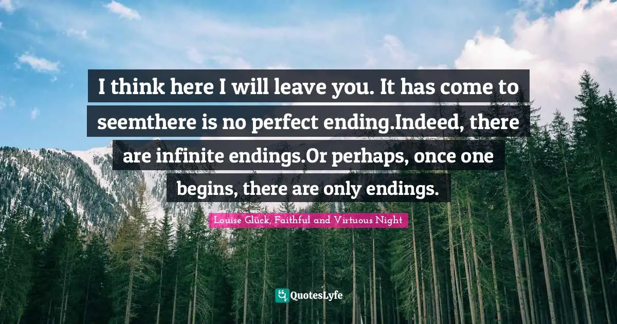 Louise Glück, Faithful And Virtuous Night Quotes: "I think here I will leave you. It has come to seemthere is no perfect ending.Indeed, there are infinite endings.Or perhaps, once one begins, there are only endings."