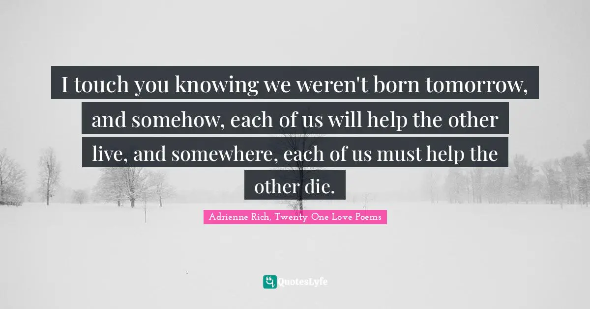 I touch you knowing we weren't born tomorrow, and somehow, each of us will help the other live, and somewhere, each of us must help the other die.