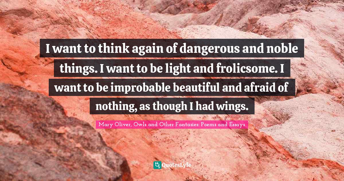 I want to think again of dangerous and noble things. I want to be light and frolicsome. I want to be improbable beautiful and afraid of nothing, as though I had wings.