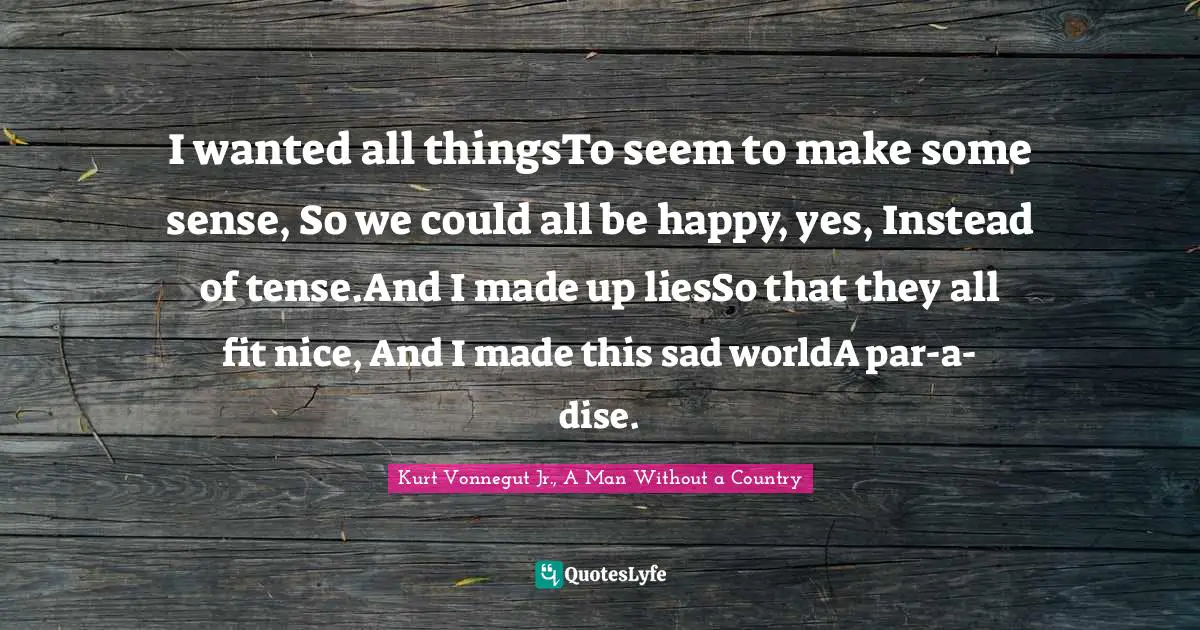 I wanted all thingsTo seem to make some sense, So we could all be happy, yes, Instead of tense.And I made up liesSo that they all fit nice, And I made this sad worldA par-a-dise.
