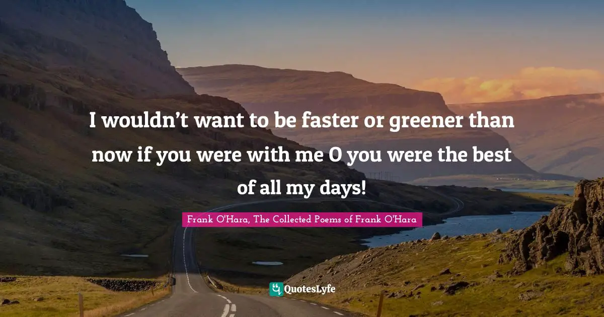 I wouldn’t want to be faster or greener than now if you were with me O you were the best of all my days!