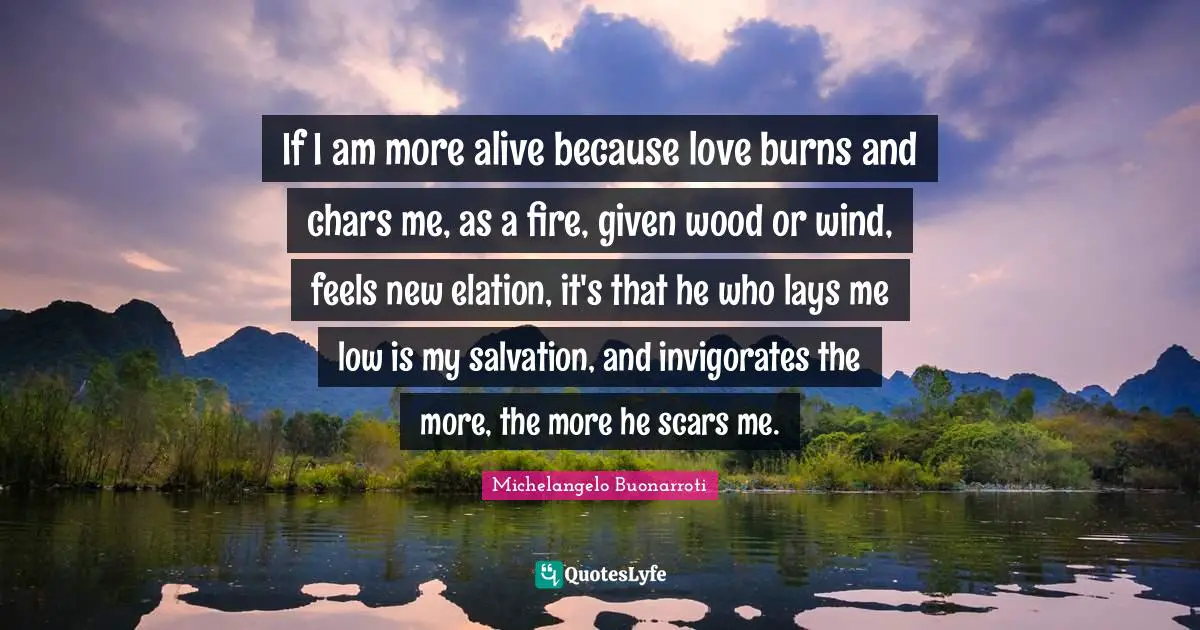 Michelangelo Buonarroti Quotes: If I am more alive because love burns and chars me, as a fire, given wood or wind, feels new elation, it's that he who lays me low is my salvation, and invigorates the more, the more he scars me.