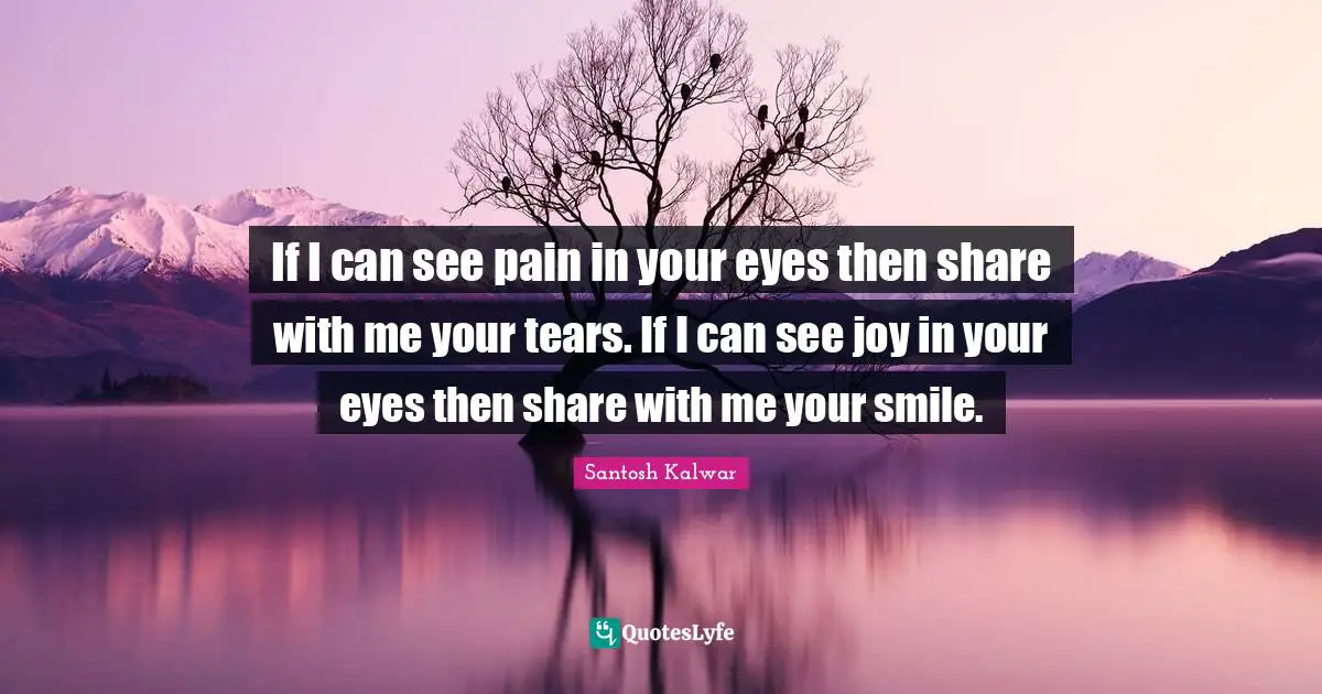 If I can see pain in your eyes then share with me your tears. If I can see joy in your eyes then share with me your smile.