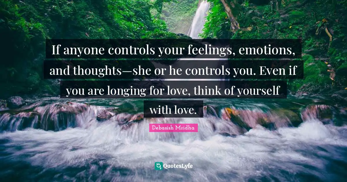 If anyone controls your feelings, emotions, and thoughts—she or he controls you. Even if you are longing for love, think of yourself with love.