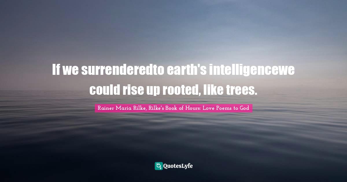 Rainer Maria Rilke, Rilke's Book of Hours: Love Poems to God Quotes: If we surrenderedto earth's intelligencewe could rise up rooted, like trees.