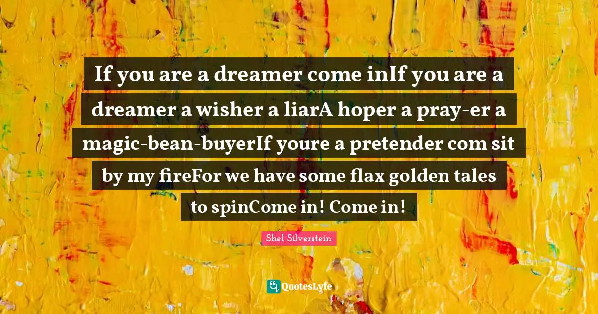 If you are a dreamer come inIf you are a dreamer a wisher a liarA hoper a pray-er a magic-bean-buyerIf youre a pretender com sit by my fireFor we have some flax golden tales to spinCome in! Come in!