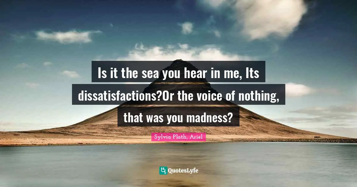 Is it the sea you hear in me, Its dissatisfactions?Or the voice of nothing, that was you madness?