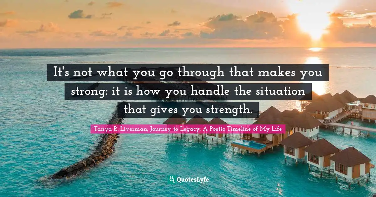 Tanya R. Liverman, Journey To Legacy: A Poetic Timeline Of My Life Quotes: "It's not what you go through that makes you strong: it is how you handle the situation that gives you strength."