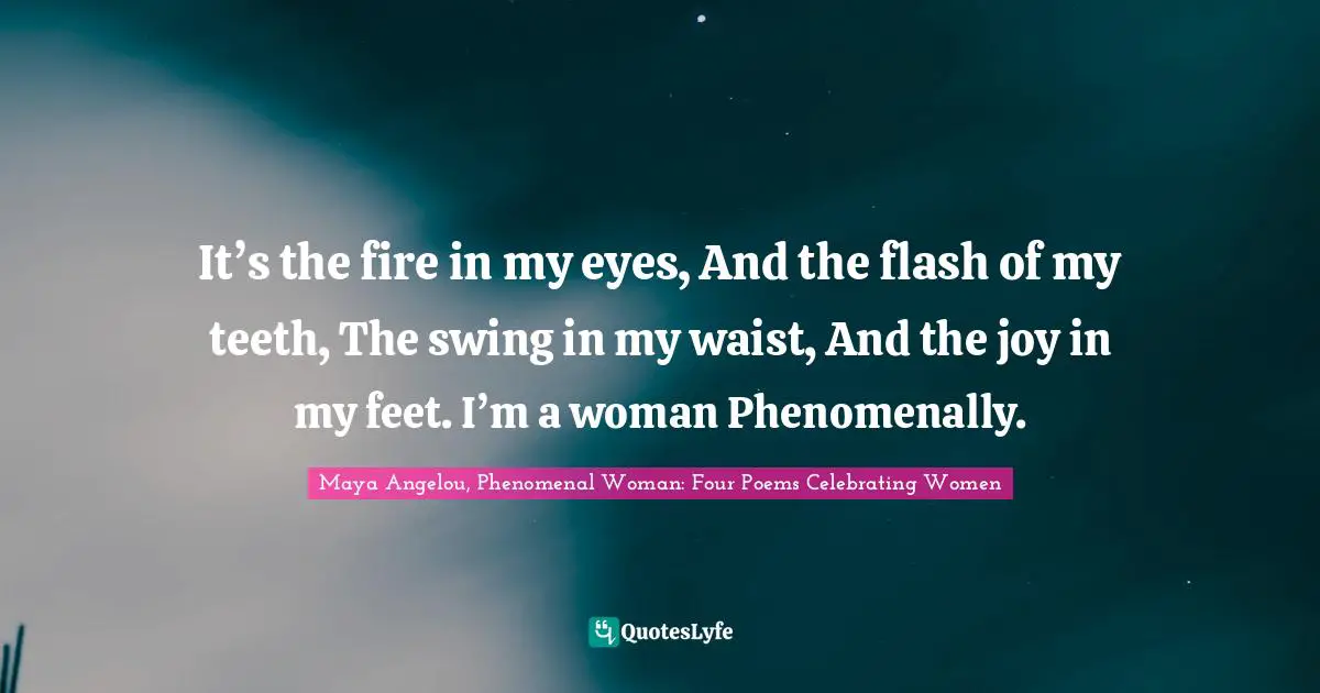 It’s the fire in my eyes, And the flash of my teeth, The swing in my waist, And the joy in my feet. I’m a woman Phenomenally.