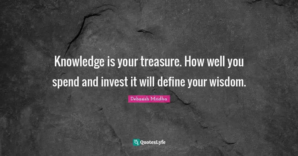 Knowledge is your treasure. How well you spend and invest it will define your wisdom.