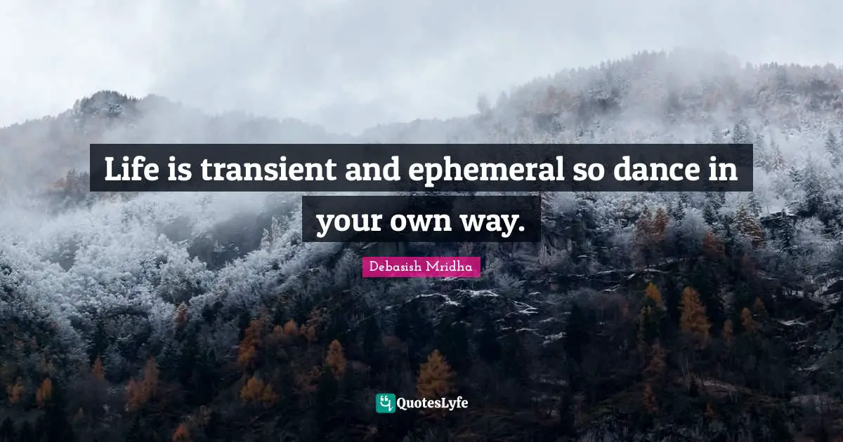 Life is transient and ephemeral so dance in your own way.