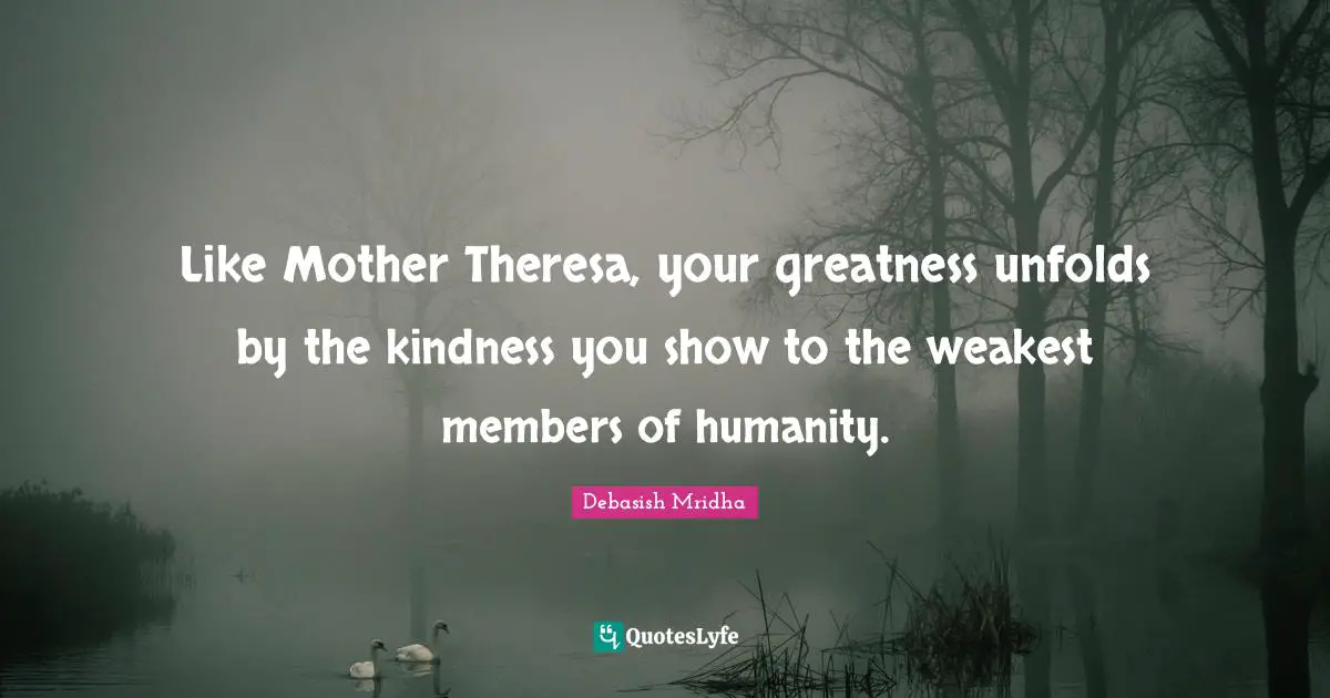 Like Mother Theresa, your greatness unfolds by the kindness you show to the weakest members of humanity.