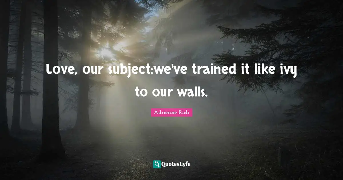 Love, our subject:we've trained it like ivy to our walls.