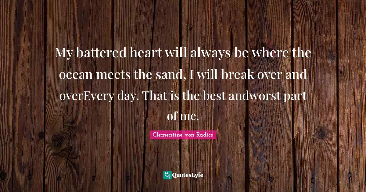 My battered heart will always be where the ocean meets the sand, I will break over and overEvery day. That is the best andworst part of me.