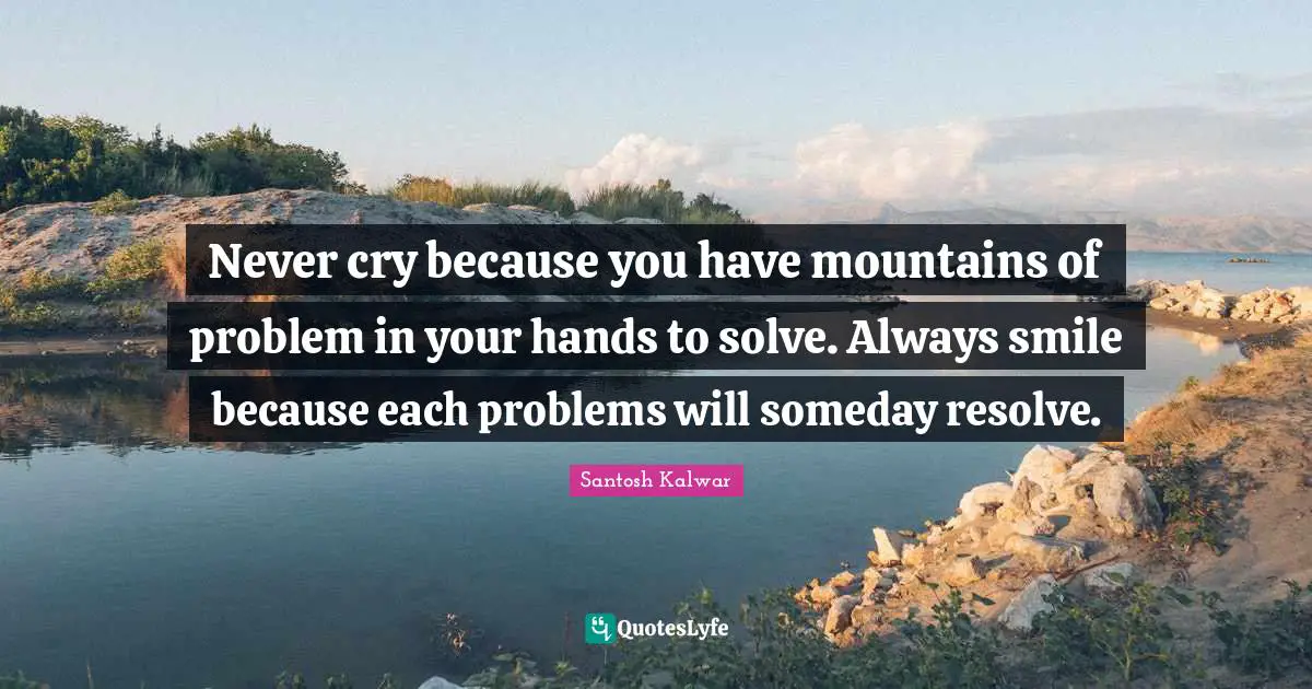 Never cry because you have mountains of problem in your hands to solve. Always smile because each problems will someday resolve.