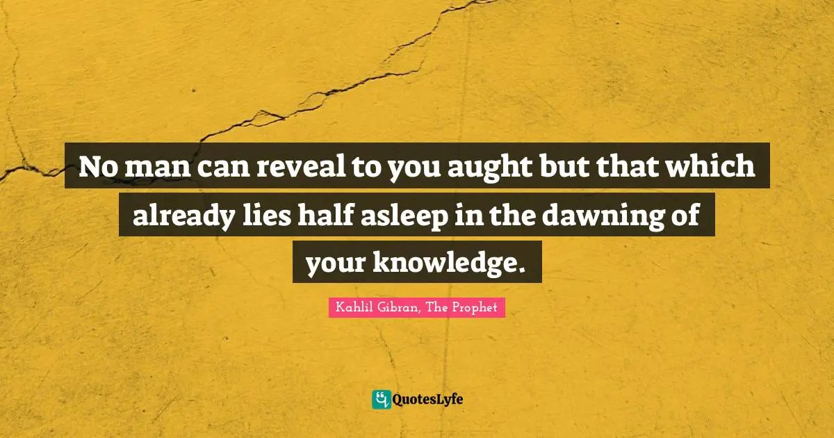 No man can reveal to you aught but that which already lies half asleep in the dawning of your knowledge.