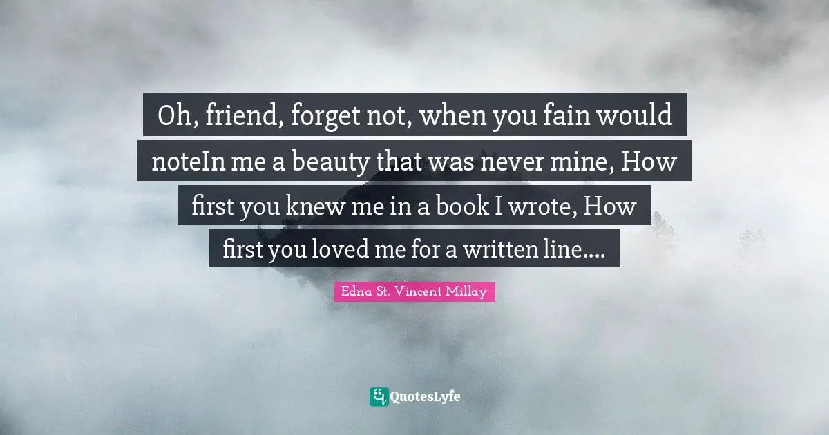 Oh, friend, forget not, when you fain would noteIn me a beauty that was never mine, How first you knew me in a book I wrote, How first you loved me for a written line....