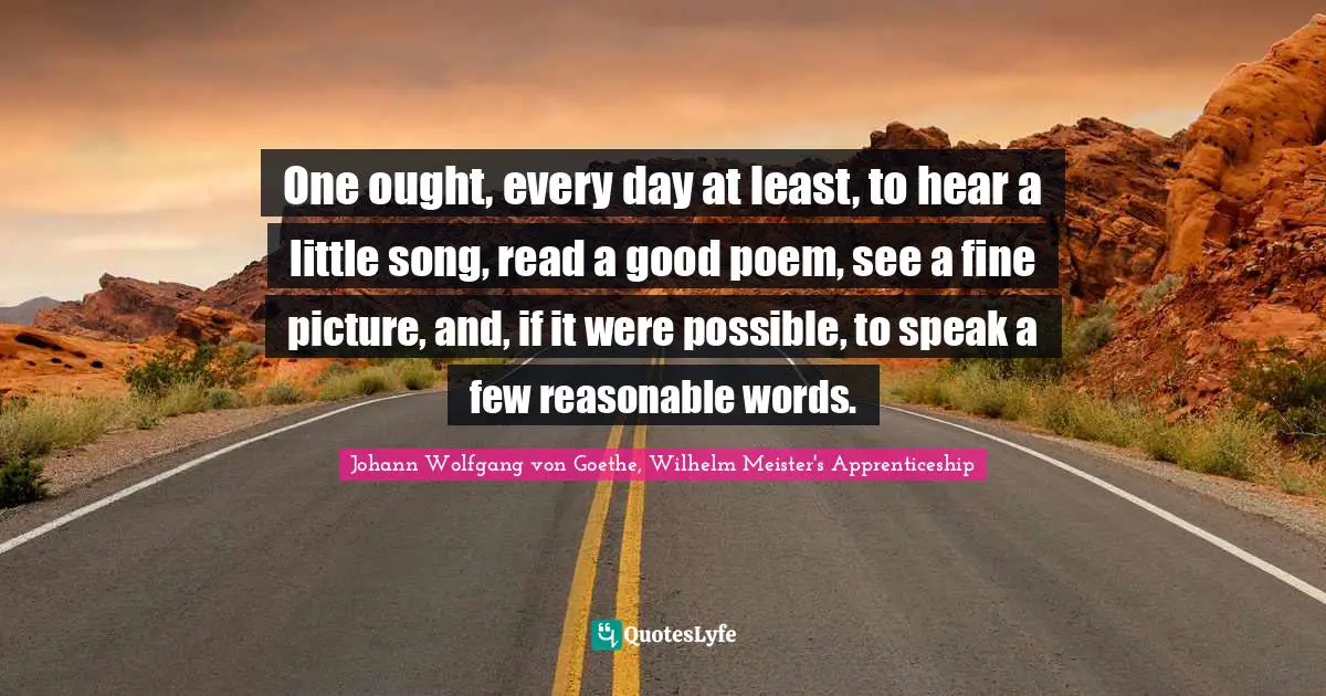 One ought, every day at least, to hear a little song, read a good poem, see a fine picture, and, if it were possible, to speak a few reasonable words.