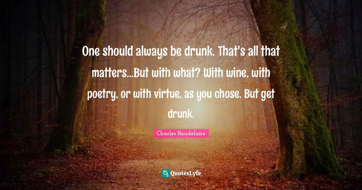 Charles Baudelaire Quotes: "One should always be drunk. That's all that matters...But with what? With wine, with poetry, or with virtue, as you chose. But get drunk."
