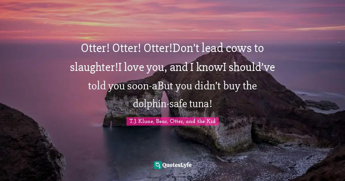 Otter! Otter! Otter!Don’t lead cows to slaughter!I love you, and I knowI should’ve told you soon-aBut you didn’t buy the dolphin-safe tuna!