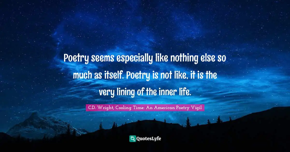 Poetry seems especially like nothing else so much as itself. Poetry is not like, it is the very lining of the inner life.